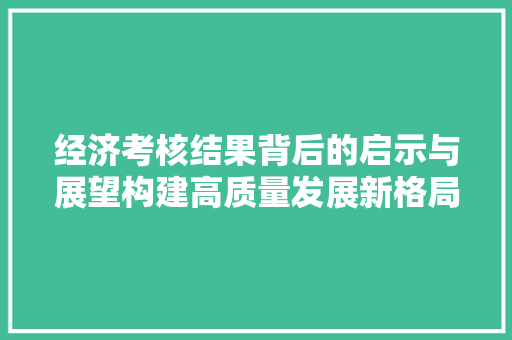 经济考核结果背后的启示与展望构建高质量发展新格局