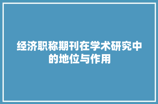 经济职称期刊在学术研究中的地位与作用 经济职称期刊在学术研究中的地位与作用