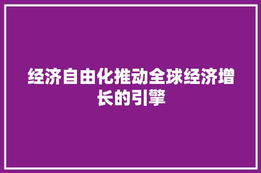 经济自由化推动全球经济增长的引擎 经济自由化推动全球经济增长的引擎