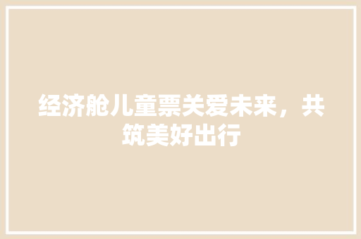 经济舱儿童票关爱未来,共筑美好出行 经济舱儿童票关爱未来,共筑美好出行
