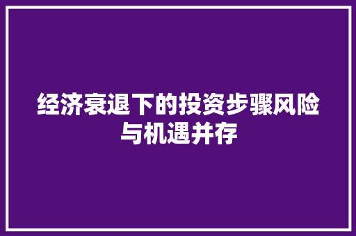 经济衰退下的投资步骤风险与机遇并存 经济衰退下的投资步骤风险与机遇并存