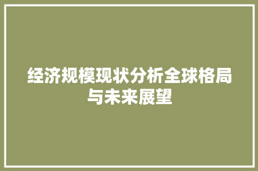 经济规模现状分析全球格局与未来展望 经济规模现状分析全球格局与未来展望