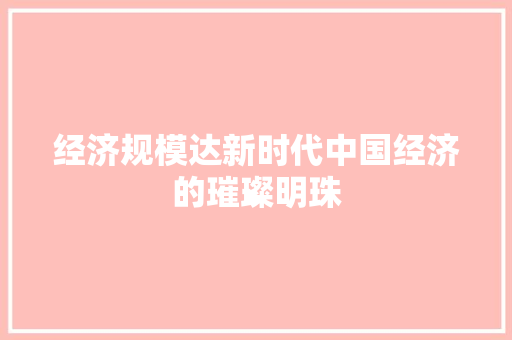 经济规模达新时代中国经济的璀璨明珠 经济规模达新时代中国经济的璀璨明珠