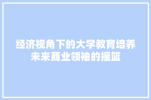 经济视角下的大学教育培养未来商业领袖的摇篮 经济视角下的大学教育培养未来商业领袖的摇篮