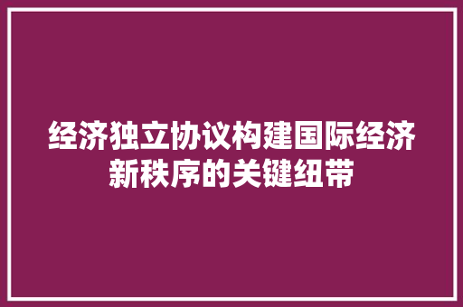 经济独立协议构建国际经济新秩序的关键纽带 经济独立协议构建国际经济新秩序的关键纽带