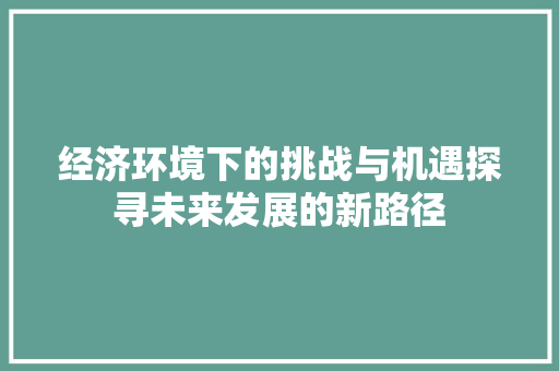 经济环境下的挑战与机遇探寻未来发展的新路径 经济环境下的挑战与机遇探寻未来发展的新路径