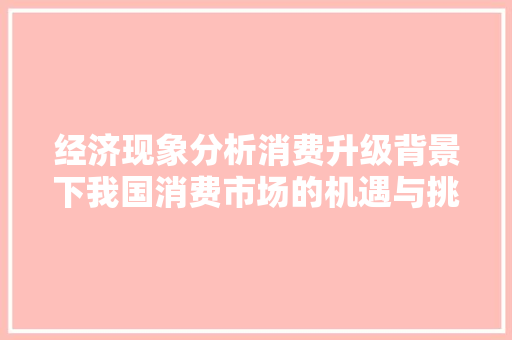 经济现象分析消费升级背景下我国消费市场的机遇与挑战 经济现象分析消费升级背景下我国消费市场的机遇与挑战