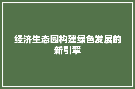 经济生态园构建绿色发展的新引擎 经济生态园构建绿色发展的新引擎