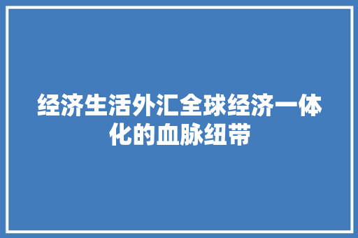 经济生活外汇全球经济一体化的血脉纽带 经济生活外汇全球经济一体化的血脉纽带