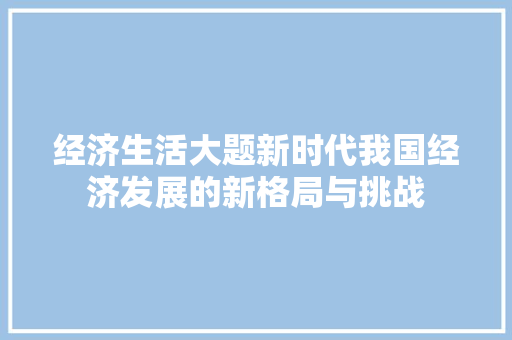 经济生活大题新时代我国经济发展的新格局与挑战 经济生活大题新时代我国经济发展的新格局与挑战