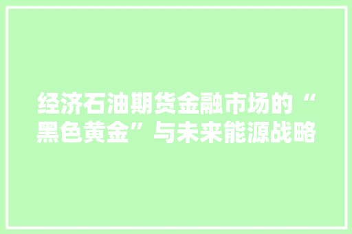 经济石油期货金融市场的“黑色黄金”与未来能源战略 经济石油期货金融市场的“黑色黄金”与未来能源战略