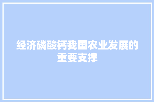 经济磷酸钙我国农业发展的重要支撑 经济磷酸钙我国农业发展的重要支撑