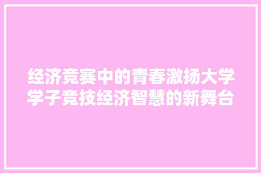 经济竞赛中的青春激扬大学学子竞技经济智慧的新舞台 经济竞赛中的青春激扬大学学子竞技经济智慧的新舞台