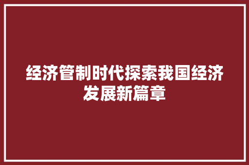 经济管制时代探索我国经济发展新篇章 经济管制时代探索我国经济发展新篇章