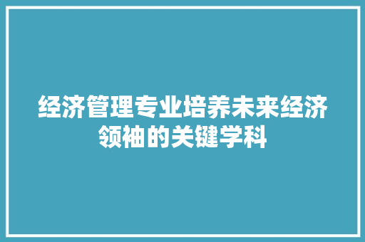 经济管理专业培养未来经济领袖的关键学科 经济管理专业培养未来经济领袖的关键学科