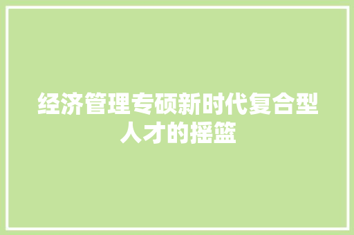 经济管理专硕新时代复合型人才的摇篮 经济管理专硕新时代复合型人才的摇篮