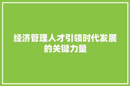 经济管理人才引领时代发展的关键力量 经济管理人才引领时代发展的关键力量