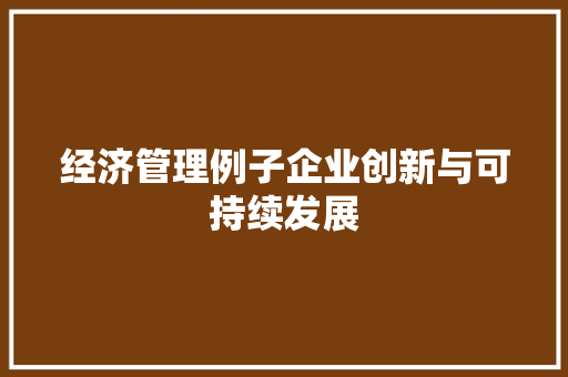 经济管理例子企业创新与可持续发展 经济管理例子企业创新与可持续发展