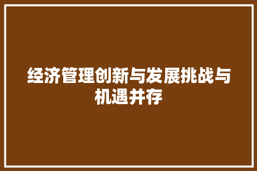 经济管理创新与发展挑战与机遇并存 经济管理创新与发展挑战与机遇并存