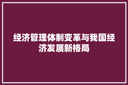 经济管理体制变革与我国经济发展新格局 经济管理体制变革与我国经济发展新格局