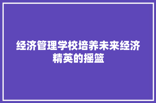 经济管理学校培养未来经济精英的摇篮 经济管理学校培养未来经济精英的摇篮
