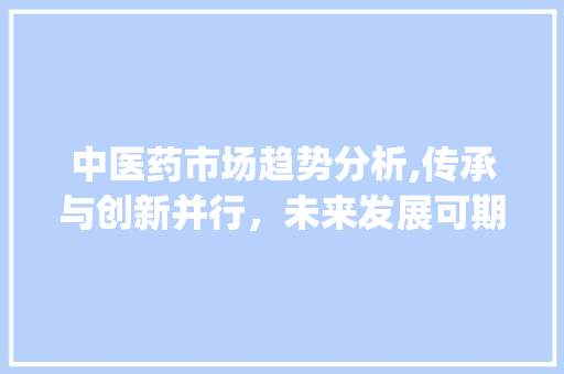 中医药市场趋势分析,传承与创新并行,未来发展可期_中医药市场趋势图 中医药市场趋势分析,传承与创新并行,未来发展可期_中医药市场趋势图