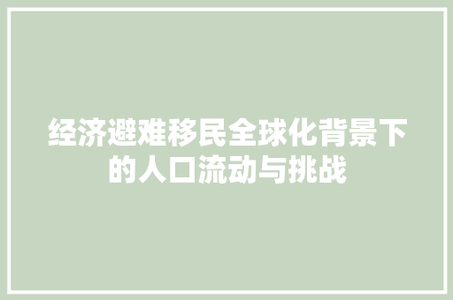 经济避难移民全球化背景下的人口流动与挑战 经济避难移民全球化背景下的人口流动与挑战