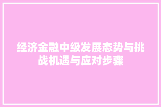 经济金融中级发展态势与挑战机遇与应对步骤 经济金融中级发展态势与挑战机遇与应对步骤