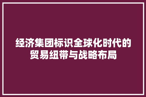 经济集团标识全球化时代的贸易纽带与战略布局 经济集团标识全球化时代的贸易纽带与战略布局