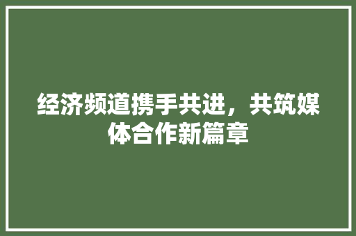 经济频道携手共进,共筑媒体合作新篇章 经济频道携手共进,共筑媒体合作新篇章