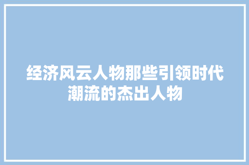 经济风云人物那些引领时代潮流的杰出人物 经济风云人物那些引领时代潮流的杰出人物