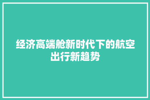 经济高端舱新时代下的航空出行新趋势 经济高端舱新时代下的航空出行新趋势