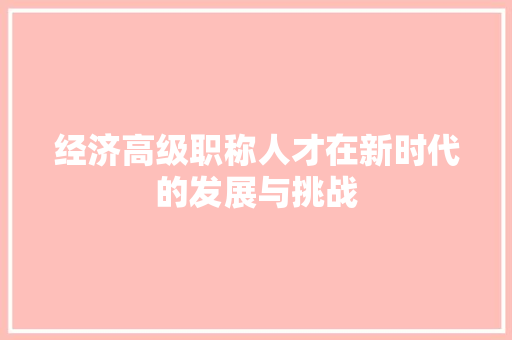 经济高级职称人才在新时代的发展与挑战 经济高级职称人才在新时代的发展与挑战