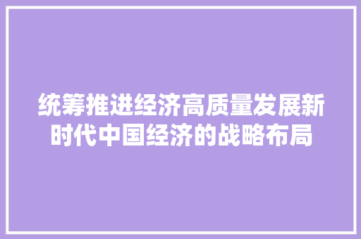 统筹推进经济高质量发展新时代中国经济的战略布局 统筹推进经济高质量发展新时代中国经济的战略布局
