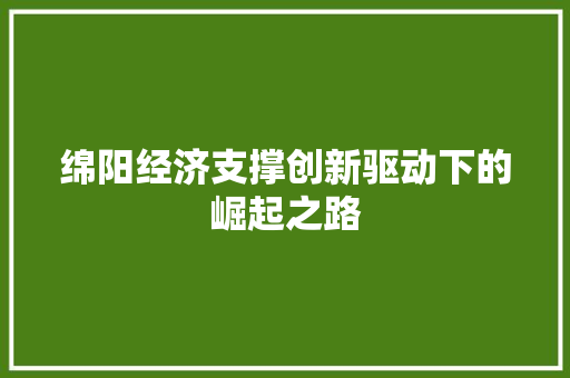 绵阳经济支撑创新驱动下的崛起之路 绵阳经济支撑创新驱动下的崛起之路