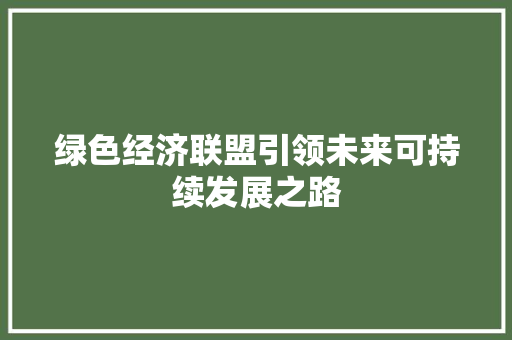 绿色经济联盟引领未来可持续发展之路 绿色经济联盟引领未来可持续发展之路