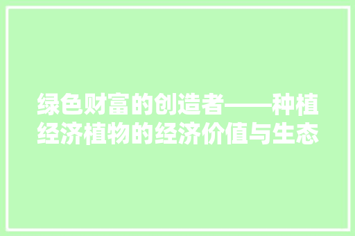 绿色财富的创造者——种植经济植物的经济价值与生态意义 绿色财富的创造者——种植经济植物的经济价值与生态意义
