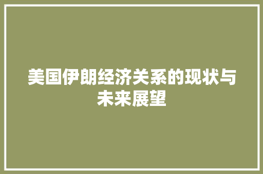 美国伊朗经济关系的现状与未来展望 美国伊朗经济关系的现状与未来展望
