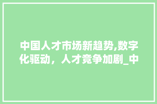 中国人才市场新趋势,数字化驱动,人才竞争加剧_中国人才市场趋势 中国人才市场新趋势,数字化驱动,人才竞争加剧_中国人才市场趋势