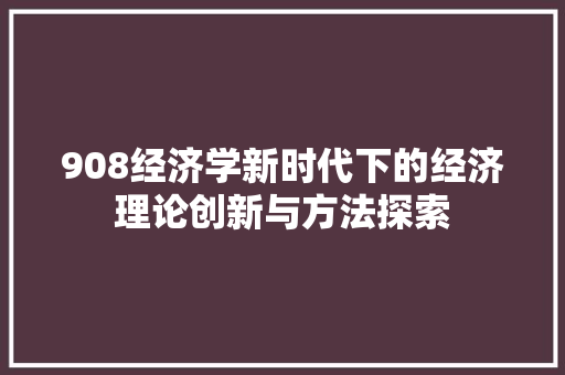 908经济学新时代下的经济理论创新与方法探索 908经济学新时代下的经济理论创新与方法探索