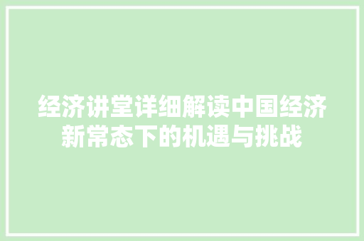 经济讲堂详细解读中国经济新常态下的机遇与挑战 经济讲堂详细解读中国经济新常态下的机遇与挑战