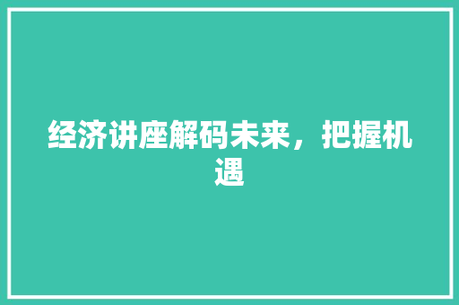 经济讲座解码未来,把握机遇 经济讲座解码未来,把握机遇