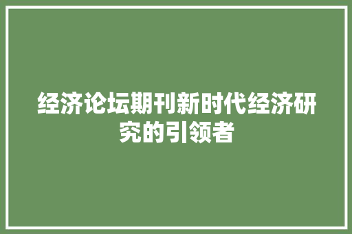 经济论坛期刊新时代经济研究的引领者 经济论坛期刊新时代经济研究的引领者