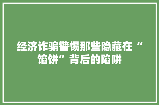 经济诈骗警惕那些隐藏在“馅饼”背后的陷阱 经济诈骗警惕那些隐藏在“馅饼”背后的陷阱