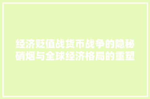 经济贬值战货币战争的隐秘硝烟与全球经济格局的重塑 经济贬值战货币战争的隐秘硝烟与全球经济格局的重塑