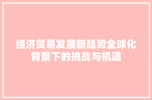 经济贸易发展新趋势全球化背景下的挑战与机遇 经济贸易发展新趋势全球化背景下的挑战与机遇