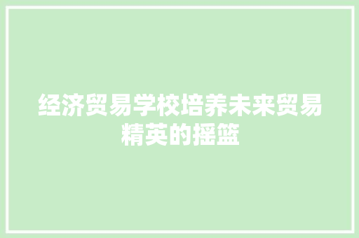 经济贸易学校培养未来贸易精英的摇篮 经济贸易学校培养未来贸易精英的摇篮