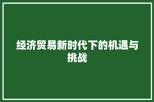 经济贸易新时代下的机遇与挑战 经济贸易新时代下的机遇与挑战