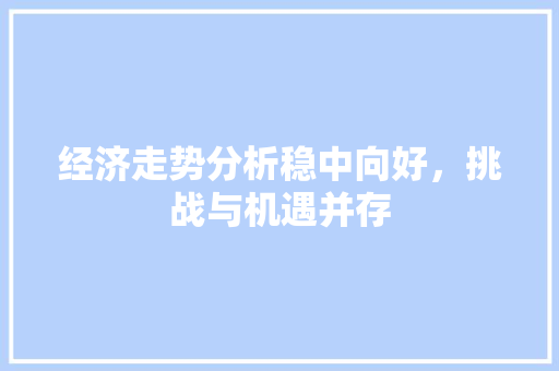 经济走势分析稳中向好,挑战与机遇并存 经济走势分析稳中向好,挑战与机遇并存