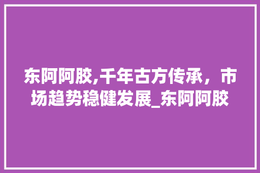 东阿阿胶,千年古方传承,市场趋势稳健发展_东阿阿胶公司的市场趋势 东阿阿胶,千年古方传承,市场趋势稳健发展_东阿阿胶公司的市场趋势